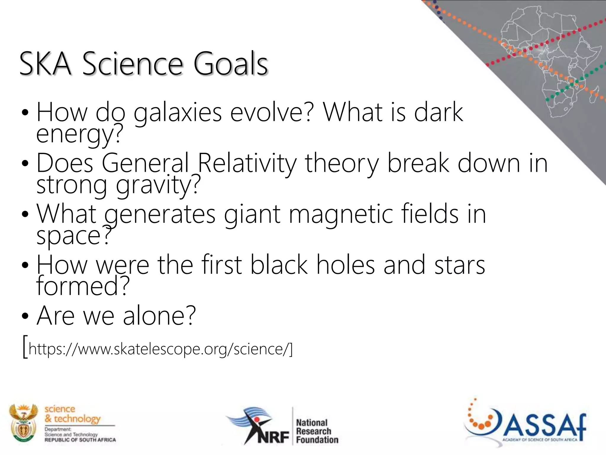 SKA Science Goals
• How do galaxies evolve? What is dark
energy?
• Does General Relativity theory break down in
strong gravity?
• What generates giant magnetic fields in
space?
• How were the first black holes and stars
formed?
• Are we alone?
[https://www.skatelescope.org/science/]
 