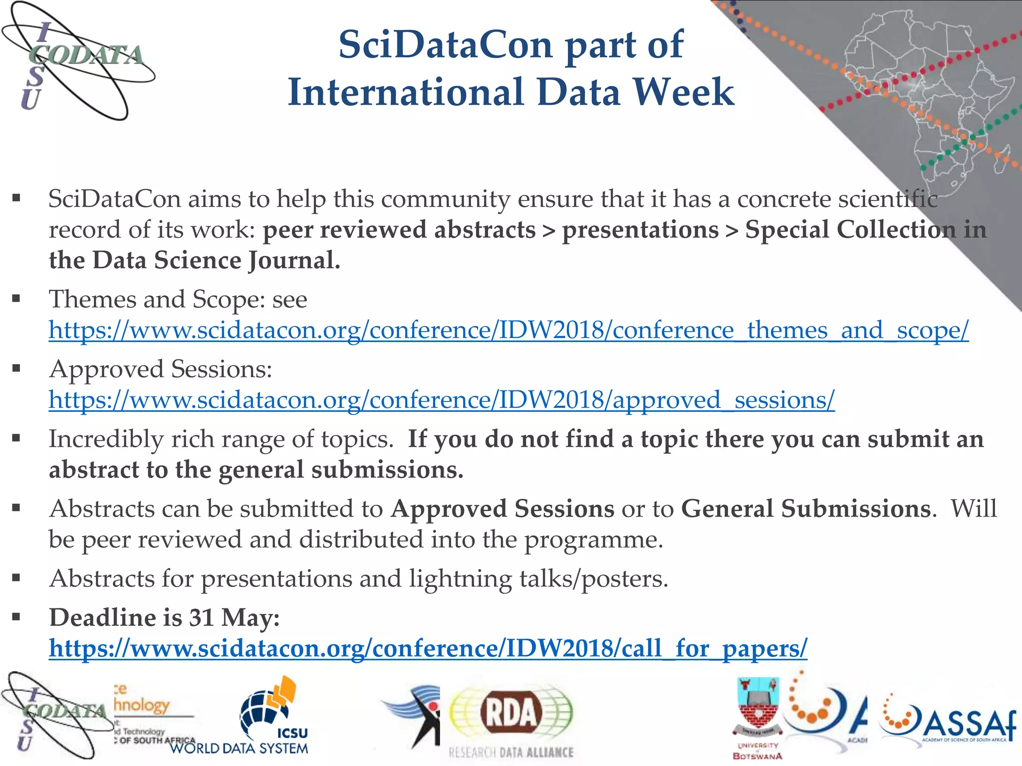 SciDataCon part of
International Data Week
 SciDataCon aims to help this community ensure that it has a concrete scientific
record of its work: peer reviewed abstracts > presentations > Special Collection in
the Data Science Journal.
 Themes and Scope: see
https://www.scidatacon.org/conference/IDW2018/conference_themes_and_scope/
 Approved Sessions:
https://www.scidatacon.org/conference/IDW2018/approved_sessions/
 Incredibly rich range of topics. If you do not find a topic there you can submit an
abstract to the general submissions.
 Abstracts can be submitted to Approved Sessions or to General Submissions. Will
be peer reviewed and distributed into the programme.
 Abstracts for presentations and lightning talks/posters.
 Deadline is 31 May:
https://www.scidatacon.org/conference/IDW2018/call_for_papers/
 