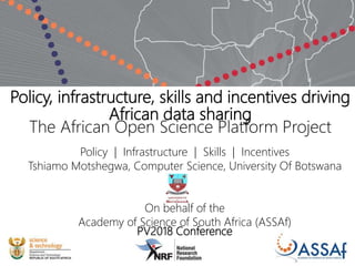 Policy, infrastructure, skills and incentives driving
African data sharing
The African Open Science Platform Project
Policy | Infrastructure | Skills | Incentives
Tshiamo Motshegwa, Computer Science, University Of Botswana
On behalf of the
Academy of Science of South Africa (ASSAf)
PV2018 Conference
 