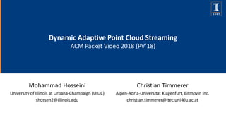 Dynamic Adaptive Point Cloud Streaming
ACM Packet Video 2018 (PV’18)
Mohammad Hosseini
University of Illinois at Urbana-Champaign (UIUC)
shossen2@Illinois.edu
Christian Timmerer
Alpen-Adria-Universitat Klagenfurt, Bitmovin Inc.
christian.timmerer@itec.uni-klu.ac.at
 