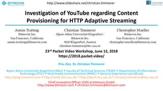 Investigation of YouTube regarding Content
Provisioning for HTTP Adaptive Streaming
Priv.-Doz. Dr. Christian Timmerer
Alpen-Adria-Universität Klagenfurt (AAU)  Faculty of Technical Sciences (TEWI)  Department of Information
Technology (ITEC)  Multimedia Communication (MMC)  Sensory Experience Lab (SELab)
http://blog.timmerer.com  http://selab.itec.aau.at/  http://dash.itec.aau.at  christian.timmerer@itec.aau.at
Chief Innovation Officer (CIO) at bitmovin GmbH
http://www.bitmovin.com  christian.timmerer@bitmovin.com
23rd Packet Video Workshop, June 12, 2018
https://2018.packet.video/
http://www.slideshare.net/christian.timmerer
 