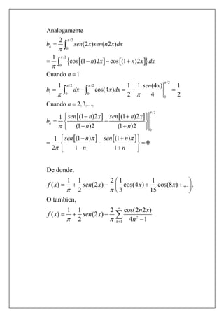     
   
/2
0
/2
0
/2
/2 /2
1 0 0
0
/2
0
Analogamente
2
(2 ) ( 2 )
1
cos (1 )2 cos (1 )2
Cuando 1
1 1 1 (4 ) 1
cos(4 )
2 4 2
Cuando 2,3,...,
(1 )2 (1 )21
(1 )2 (1 )2
1
2
n
n
b sen x sen n x dx
n x n x dx
n
sen x
b dx x dx
n
sen n x sen n x
b
n n
sen



 



 



   

    

  
  
  



 
   (1 ) (1 )
0
1 1
n sen n
n n
   
  
  
2
1
De donde,
1 1 2 1 1
( ) (2 ) cos(4 ) cos(8 ) ... .
2 3 15
O tambien,
1 1 2 cos(2 2 )
( ) (2 )
2 4 1n
f x sen x x x
n x
f x sen x
n
 
 


 
     
 
  


 
