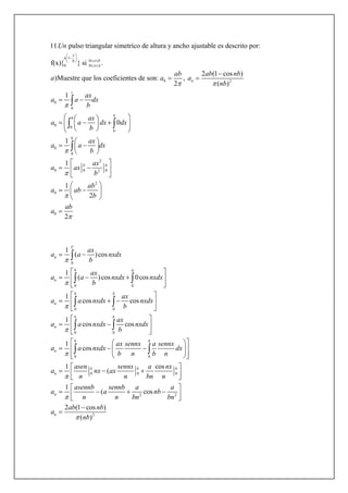 1
0
0 0
0 2
0
0
0
11. pulso triangular simetrìco de altura y ancho ajustable es descrito por:
f(x){ } si .
2 (1 cos )
)Muestre que los coeficientes de son: ,
2 ( )
1
x
a
x bb
x
n
t
Un
ab ab nb
a a a
nb
ax
a a dx
b
a a

 

 
    
 

 
 
 

0
0
0
2
0 0 02
2
0
0
0
1
1
1
2
2
b
b
b
b b
ax
dx dx
b
ax
a a dx
b
ax
a ax
b
ab
a ab
b
ab
a





  
  
  
 
  
 
 
  
 
 
  
 

 

0
0 0
0 0
0 0
0 0
0
1
( )cos
1
( )cos 0cos
1
cos cos
1
cos cos
1
cos
1
T
n
b
n
b b
n
b b
n
b b
n
n
ax
a a nxdx
b
ax
a a nxdx nxdx
b
ax
a a nxdx nxdx
b
ax
a a nxdx nxdx
b
ax sennx a sennx
a a nxdx dx
b n b n
asen
a
n







 
 
   
 
 
   
 
 
  
 
  
    
   


 
 
 
 
0 0
2 2
2
cos
(
1
( cos
2 (1 cos )
( )
b b b
n
n
sennx a nx
nx ax
n bn n
asennb sennb a a
a a nb
n n bn bn
ab nb
a
nb


 
   
 
     


 