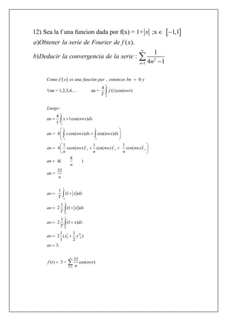  
2
1
12) Sea la f una funcion dada por f(x) = 1+ ;x 1,1
) ( ).
1
) :
4 1n
x
a Obtener la serie de Fourier de f x
b Deducir la convergencia de la serie
n


 


 
0
1
1
1 1
1 1
1
1
, 0
4
an = 1,2,3,4.... an = ( )cos( )
4
1cos( )
1
n = 4 cos( ) cos( )
1 1
4 ( ) cos(
:
T
L
Como f x es una función par entonces bn y
f t nwt
T
x nwx dx
a x nwx dx nwx dx
an xsen nwx nwx
n n
uego
an

 




 
 



 



 
1 1
1 1
1
1
1
0
1
0
1 21
0 0
1
1
) ( )
8
4( )
32
n =
1
(1 )
1
2 (1 )
1
2 (1 )
1 1
2 ( )
1 2
3.
32
( ) 3 + cos( )
n
sen nwx
n
an
n
a
n
ao x dx
T
ao x dx
T
ao x dx
T
ao x x
ao
f t nwt
n
 



 
 
 

 
 
 
 






 