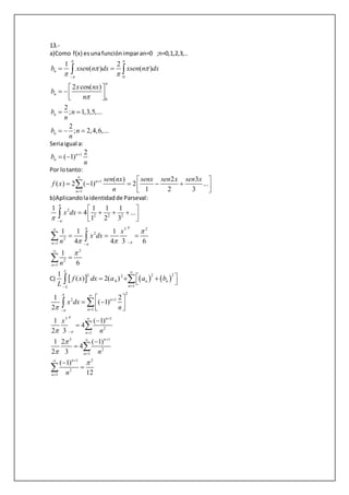 13.-
a)Como f(x) esunafunciónimparan=0 ;n=0,1,2,3,..
0
0
1 2
( ) ( )
2 cos( )
n
n
b xsen n dx xsen n dx
x nx
b
n
 


 
 


 
 
   
 
2
; 1,3,5,...
2
; 2,4,6,...
n
n
b n
n
b n
n
 
  
Seriaigual a:
1 2
( 1)n
nb
n

 
Por lotanto:
1
1
( ) 2 3
( ) 2 ( 1) 2 ...
1 2 3
n
n
sen nx senx sen x sen x
f x
n



 
      

b)Aplicandolaidentidadde Parseval:
2
2 2 2
3 2
2
2
1
2
2
1
1 1 1 1
4 ...
1 2 3
1 1 1
4 4 3 6
1
6
n
n
x dx
x
x dx
n
n






 



 


 
     
  


 

C)      
2 22 2
0
1
1
( ) 2( )
L
n n
nL
f x dx a a b
L


   
 
2
2 1
1
3 1
2
1
3 1
2
1
1 2
2
1
1 2
( 1)
2
1 ( 1)
4
2 3
1 2 ( 1)
4
2 3
( 1)
12
n
n
n
n
n
n
n
n
x dx
n
x
n
n
n













 




 
   










 