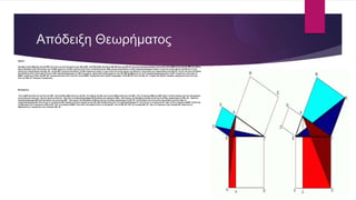 Απόδειξη Θεωρήματος
Αρχαία:
ὅλη ἄρα ἡ ὑπὸ ΔΒΑ ὅλῃ τῇ ὑπὸ ΖΒΓ ἐστιν ἴση. καὶ ἐπεὶ ἴση ἐστὶν ἡ μὲν ΔΒ τῇ ΒΓ, ἡ δὲ ΖΒ τῇ ΒΑ, δύο δὴ αἱ ΔΒ, ΒΑ δύο ταῖς ΖΒ, ΒΓ ἴσαι εἰσὶν ἑκατέρα ἑκατέρᾳ· καὶ γωνία ἡ ὑπὸ ΔΒΑ γωνίᾳ τῇ ὑπὸ ΖΒΓ ἴση· βάσις
ἄρα ἡ ΑΔ βάσει τῇ ΖΓ [ἐστιν] ἴση, καὶ τὸ ΑΒΔ τρίγωνον τῷ ΖΒΓ τριγώνῳ ἐστὶν ἴσον· καὶ [ἐστὶ] τοῦ μὲν ΑΒΔ τριγώνου διπλάσιον τὸ ΒΛ παραλληλόγραμμον· βάσιν τε γὰρ τὴν αὐτὴν ἔχουσι τὴν ΒΔ καὶ ἐν ταῖς
αὐταῖς εἰσι παραλλήλοις ταῖς ΒΔ, ΑΛ· τοῦ δὲ ΖΒΓ τριγώνου διπλάσιον τὸ ΗΒ τετράγωνον· βάσιν τε γὰρ πάλιν τὴν αὐτὴν ἔχουσι τὴν ΖΒ καὶ ἐν ταῖς αὐταῖς εἰσι παραλλήλοις ταῖς ΖΒ, ΗΓ. [τὰ δὲ τῶν ἴσων διπλάσια
ἴσα ἀλλήλοις ἐστίν·] ἴσον ἄρα ἐστὶ καὶ τὸ ΒΛ παραλληλόγραμμον τῷ ΗΒ τετραγώνῳ. ὁμοίως δὴ ἐπιζευγνυμένων τῶν ΑΕ, ΒΚ δειχθήσεται καὶ τὸ ΓΛ παραλληλόγραμμον ἴσον τῷ ΘΓ τετραγώνῳ· ὅλον ἄρα τὸ
ΒΔΕΓ τετράγωνον δυσὶ τοῖς ΗΒ, ΘΓ τετραγώνοις ἴσον ἐστίν. καί ἐστι τὸ μὲν ΒΔΕΓ τετράγωνον ἀπὸ τῆς ΒΓ ἀναγραφέν, τὰ δὲ ΗΒ, ΘΓ ἀπὸ τῶν ΒΑ, ΑΓ. τὸ ἄρα ἀπὸ τῆς ΒΓ πλευρᾶς τετράγωνον ἴσον ἐστὶ τοῖς
ἀπὸ τῶν ΒΑ, ΑΓ πλευρῶν τετραγώνοις.
Μετάφραση:
τότε ἡ ΔΒΑ ὅλη εἶναι ἴση μὲ ὅλη τὴν ΖΒΓ . Καὶ ἐπειδή ἡ ΔΒ ἰσοῦται με τὴν ΒΓ, καὶ ἡ ΖΒ μὲ τὴν ΒΑ, καὶ ἡ γωνία ΔΒΑ ἰσοῦται μὲ τὴν ΖΒΓ, τότε τὰ τρίγωνα ΑΒΔ καὶ ΖΒΓ ἔχουν τὶς δύο πλευρές καὶ τὴν περιεχόμενη
γωνία ἴσες μία πρὸς μία , ἄρα τὰ τρίγωνα εἶναι ἵσα · Καὶ εἶναι τὸ παραλληλόγραμμο ΒΛ διπλάσιο τοῦ τριγώνου ΑΒΔ · διότι ἔχουν τὴν ἴδια βάση τὴν ΒΔ καὶ κεῖνται στὶς ἴδιες παράλληλες τὶς ΒΔ, ΑΛ · ὅμοια τὸ
παραλληλόγραμμο ΗΒ εἶναι διπλάσιο τοῦ τριγώνου ΖΒΓ · διότι ἔχουν τὴν ἴδια βάση τὴ ΖΒ καὶ κεῖνται στὶς ἴδιες παράλληλες τὶς ΖΒ, ΗΓ. [τὰ διπλάσια τῶν ἴσων εἶναι καὶ μεταξύ τους ἴσα·] Ἄρα τὸ
παραλληλόγραμμο ΒΛ εἶναι ἴσο μὲ τὸ τετράγωνο ΗΒ. Παρόμοια λοιπὸν, φέροντας τήν ΑΕ, ΒΚ ἀποδεικνύεται ὅτι τὸ παραλληλόγραμμο ΓΛ εἶναι ἴσο μὲ τὸ τετράγωνο ΘΓ· ἄρα τὸ ὅλο τετράγωνο ΒΔΕΓ ἰσοῦται μὲ
τὸ ἄθροισμα τῶν τετραγώνων ΗΒ καὶ ΘΓ. Καὶ τὸ τετράγωνο ΒΔΕΓ εἶναι αὐτὸ πού ὁρίζεται ἀπὸ τή πλευρά ΒΓ, ἐνώ τὰ ΗΒ, ΘΓ ἀπὸ τὶς πλευρές ΒΑ, ΑΓ. Ἄρα τὸ τετράγωνο τῆς πλευρᾶς ΒΓ ἰσοῦται μὲ τὸ
ἄθροισμα τῶν τετραγώνων τῶν πλευρῶν ΒΑ, ΑΓ.
 