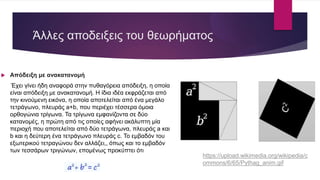 Άλλες αποδειξεις του θεωρήματος
 Απόδειξη με ανακατανομή
Έχει γίνει ήδη αναφορά στην πυθαγόρεια απόδειξη, η οποία
είναι απόδειξη με ανακατανομή. Η ίδια ιδέα εκφράζεται από
την κινούμενη εικόνα, η οποία αποτελείται από ένα μεγάλο
τετράγωνο, πλευράς a+b, που περιέχει τέσσερα όμοια
ορθογώνια τρίγωνα. Τα τρίγωνα εμφανίζοντα σε δύο
κατανομές, η πρώτη από τις οποίες αφήνει ακάλυπτη μία
περιοχή που αποτελείται από δύο τετράγωνα, πλευράς a και
b και η δεύτερη ένα τετράγωνο πλευράς c. Το εμβαδόν του
εξωτερικού τετραγώνου δεν αλλάζει,, όπως και το εμβαδόν
των τεσσάρων τριγώνων, επομένως προκύπτει ότι
https://upload.wikimedia.org/wikipedia/c
ommons/6/65/Pythag_anim.gif
 