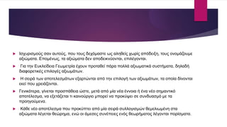  Ισχυρισμούς σαν αυτούς, που τους δεχόμαστε ως αληθείς χωρίς απόδειξη, τους ονομάζουμε
αξιώματα. Επομένως, τα αξιώματα δεν αποδεικνύονται, επιλέγονται.
 Για την Ευκλείδεια Γεωμετρία έχουν προταθεί πάρα πολλά αξιωματικά συστήματα, δηλαδή
διαφορετικές επιλογές αξιωμάτων.
 Η σειρά των αποτελεσμάτων εξαρτώνται από την επιλογή των αξιωμάτων, τα οποία δίνονται
εκεί που χρειάζονται.
 Γενικότερα, γίνεται προσπάθεια ώστε, μετά από μία νέα έννοια ή ένα νέο σημαντικό
αποτέλεσμα, να εξετάζεται τι καινούργιο μπορεί να προκύψει σε συνδυασμό με τα
προηγούμενα.
 Κάθε νέο αποτέλεσμα που προκύπτει από μία σειρά συλλογισμών θεμελιωμένη στα
αξιώματα λέγεται θεώρημα, ενώ οι άμεσες συνέπειες ενός θεωρήματος λέγονται πορίσματα.
 