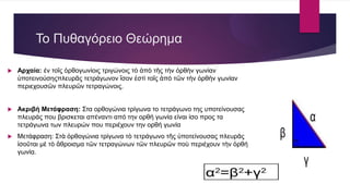  Αρχαία: έν τοῖς ὀρθογωνίοις τριγώνοις τὸ ἀπὸ τῆς τὴν ὀρθὴν γωνίαν
ὑποτεινούσηςπλευρᾶς τετράγωνον ἴσον ἐστὶ τοῖς ἀπὸ τῶν τὴν ὀρθὴν γωνίαν
περιεχουσῶν πλευρῶν τετραγώνοις.
 Ακριβή Μετάφραση: Στα ορθογώνια τρίγωνα το τετράγωνο της υποτείνουσας
πλευράς που βρισκεται απέναντι από την ορθή γωνία είναι ίσο προς τα
τετράγωνα των πλευρών που περιέχουν την ορθή γωνία
 Μετάφραση: Στὰ ὀρθογώνια τρίγωνα τὸ τετράγωνο τῆς ὑποτείνουσας πλευρᾶς
ἰσοῦται μὲ τὸ ἄθροισμα τῶν τετραγώνων τῶν πλευρῶν ποὺ περιέχουν τὴν ὀρθή
γωνία.
Το Πυθαγόρειο Θεώρημα
 