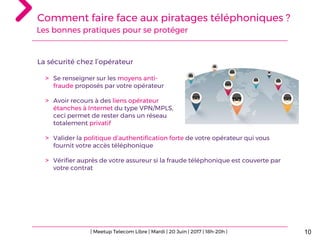 10
La sécurité chez l’opérateur
> Se renseigner sur les moyens anti-
fraude proposés par votre opérateur
> Avoir recours à des liens opérateur
étanches à Internet du type VPN/MPLS,
ceci permet de rester dans un réseau
totalement privatif
> Valider la politique d’authentification forte de votre opérateur qui vous
fournit votre accès téléphonique
> Vérifier auprès de votre assureur si la fraude téléphonique est couverte par
votre contrat
| Meetup Telecom Libre | Mardi | 20 Juin | 2017 | 18h-20h |
Comment faire face aux piratages téléphoniques ?
Les bonnes pratiques pour se protéger
 
