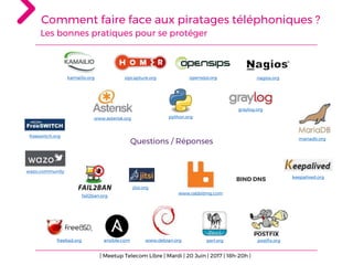Comment faire face aux piratages téléphoniques ?
Les bonnes pratiques pour se protéger
Questions / Réponses
| Meetup Telecom Libre | Mardi | 20 Juin | 2017 | 18h-20h |
freebsd.org www.debian.org postfix.organsible.com perl.org
www.asterisk.org
graylog.org
mariadb.org
wazo.community
keepalived.org
freeswitch.org
kamailio.org opensips.org nagios.orgsipcapture.org
BIND DNS
fail2ban.org
jitsi.org
www.rabbitmq.com
python.org
 