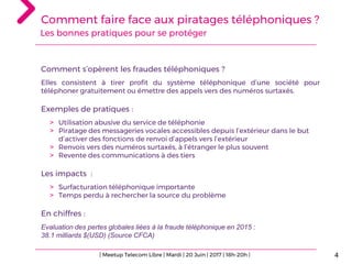 Comment faire face aux piratages téléphoniques ?
Les bonnes pratiques pour se protéger
4
Comment s’opèrent les fraudes téléphoniques ?
Elles consistent à tirer profit du système téléphonique d’une société pour
téléphoner gratuitement ou émettre des appels vers des numéros surtaxés.
Exemples de pratiques :
> Utilisation abusive du service de téléphonie
> Piratage des messageries vocales accessibles depuis l’extérieur dans le but
d’activer des fonctions de renvoi d’appels vers l’extérieur
> Renvois vers des numéros surtaxés, à l’étranger le plus souvent
> Revente des communications à des tiers
Les impacts :
> Surfacturation téléphonique importante
> Temps perdu à rechercher la source du problème
En chiffres :
Evaluation des pertes globales liées à la fraude téléphonique en 2015 :
38.1 milliards $(USD) (Source CFCA)
| Meetup Telecom Libre | Mardi | 20 Juin | 2017 | 18h-20h |
 