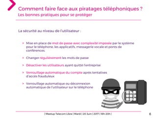 Comment faire face aux piratages téléphoniques ?
6
La sécurité au niveau de l’utilisateur :
> Mise en place de mot de passe avec complexité imposée par le système
pour le téléphone, les applicatifs, messagerie vocale et ponts de
conférences.
> Changer régulièrement les mots de passe
> Désactiver les utilisateurs ayant quitté l’entreprise
> Verrouillage automatique du compte après tentatives
d’accès frauduleux
> Verrouillage automatique ou déconnexion
automatique de l’utilisateur sur le téléphone
Les bonnes pratiques pour se protéger
| Meetup Telecom Libre | Mardi | 20 Juin | 2017 | 18h-20h |
 