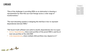 “One of the challenges in providing RDDs as an abstraction is choosing a
representation for them that can track lineage across a wide range of
transformations.”
“The most interesting question in designing this interface is how to represent
dependencies between RDDs.”
“We found it both sufficient and useful to classify dependencies into two types:
• narrow dependencies, where each partition of the parent RDD is used by at
most one partition of the child RDD
• wide dependencies, where multiple child partitions may depend on it.”
 