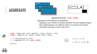 aggregate(identity, seqOp, combOp)
Aggregate all the elements of the RDD by:
- applying a user function to combine elements with user-supplied objects,
- then combining those user-defined results via a second user function,
- and finally returning a result to the driver.
seqOp = lambda data, item: (data[0] + [item], data[1] + item)
combOp = lambda d1, d2: (d1[0] + d2[0], d1[1] + d2[1])
x = sc.parallelize([1,2,3,4])
y = x.aggregate(([], 0), seqOp, combOp)
print(y)
AGGREGATE
***
****
**
***
[( ),#]
x:
y:
[1, 2, 3, 4]
([1, 2, 3, 4], 10)
 