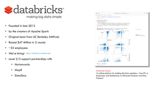 making big data simple
Databricks Cloud:
“A unified platform for building Big Data pipelines – from ETL to
Exploration and Dashboards, to Advanced Analytics and Data
Products.”
• Founded in late 2013
• by the creators of Apache Spark
• Original team from UC Berkeley AMPLab
• Raised $47 Million in 2 rounds
• ~55 employees
• We’re hiring!
• Level 2/3 support partnerships with
• Hortonworks
• MapR
• DataStax
(http://databricks.workable.com)
 