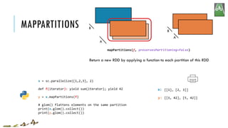 MAPPARTITIONS
x:
y:
mapPartitions(f, preservesPartitioning=False)
Return a new RDD by applying a function to each partition of this RDD
A
B
A
B
x = sc.parallelize([1,2,3], 2)
def f(iterator): yield sum(iterator); yield 42
y = x.mapPartitions(f)
# glom() flattens elements on the same partition
print(x.glom().collect())
print(y.glom().collect())
[[1], [2, 3]]
[[1, 42], [5, 42]]
 