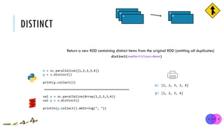DISTINCT
x = sc.parallelize([1,2,3,3,4])
y = x.distinct()
print(y.collect())
[1, 2, 3, 3, 4]
[1, 2, 3, 4]
x:
y:
distinct(numPartitions=None)
Return a new RDD containing distinct items from the original RDD (omitting all duplicates)
val x = sc.parallelize(Array(1,2,3,3,4))
val y = x.distinct()
println(y.collect().mkString(", "))
*
*
*¤
¤
 