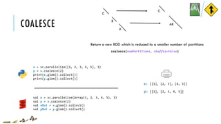 COALESCE
x = sc.parallelize([1, 2, 3, 4, 5], 3)
y = x.coalesce(2)
print(x.glom().collect())
print(y.glom().collect())
[[1], [2, 3], [4, 5]]
[[1], [2, 3, 4, 5]]
x:
y:
coalesce(numPartitions, shuffle=False)
Return a new RDD which is reduced to a smaller number of partitions
val x = sc.parallelize(Array(1, 2, 3, 4, 5), 3)
val y = x.coalesce(2)
val xOut = x.glom().collect()
val yOut = y.glom().collect()
C
B
C
A
AB
 