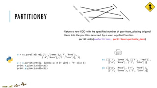 PARTITIONBY
x = sc.parallelize([('J','James'),('F','Fred'),
('A','Anna'),('J','John')], 3)
y = x.partitionBy(2, lambda w: 0 if w[0] < 'H' else 1)
print x.glom().collect()
print y.glom().collect()
[[('J', 'James')], [('F', 'Fred')],
[('A', 'Anna'), ('J', 'John')]]
[[('A', 'Anna'), ('F', 'Fred')],
[('J', 'James'), ('J', 'John')]]
x:
y:
partitionBy(numPartitions, partitioner=portable_hash)
Return a new RDD with the specified number of partitions, placing original
items into the partition returned by a user supplied function
 
