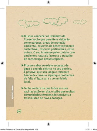 Busque conhecer as Unidades de
                               Conservação que permitem visitação,
                               como parques, áreas de proteção
                               ambiental, reservas de desenvolvimento
                               sustentável, reservas particulares, entre
                               outras. O seu interesse pelo contato com
                               ambientes naturais favorece o trabalho
                               de conservação desses espaços.

                               Procure saber se existe escassez de
                               água e energia elétrica no seu destino.
                               É possível que seu longo e relaxante
                               banho de chuveiro signiﬁque problemas
                               de falta d´água para a comunidade
                               local.
             PORTUGUÊS




                               Tenha certeza de que todas as suas
                               vacinas estão em dia, e saiba que muitas
                               comunidades remotas são sensíveis à
                               transmissão de novas doenças.



                         156




cartilha Passaporte Verde-95x130-por.indd 156                              17/05/12 18:44
 