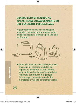 QUANDO ESTIVER FAZENDO AS
                               MALAS, PENSE CUIDADOSAMENTE NO
                               QUE REALMENTE PRECISA LEVAR.

                               A quantidade de itens na sua bagagem
                               aumenta o impacto da sua viagem, pelas
                               emissões de gás carbônico e pelo lixo que
                               você produz.




                                 Tente não levar de casa nada que possa
                                 encontrar lá. Comprar produtos de
             PORTUGUÊS




                                 higiene ou alimentos no mercadinho
                                 local, objetos de artesanato e produtos
                                 regionais, contribui com a geração
                                 de empregos, aumenta a renda dos
                                 moradores e valoriza os talentos locais!


                         160




cartilha Passaporte Verde-95x130-por.indd 160                               17/05/12 18:44
 