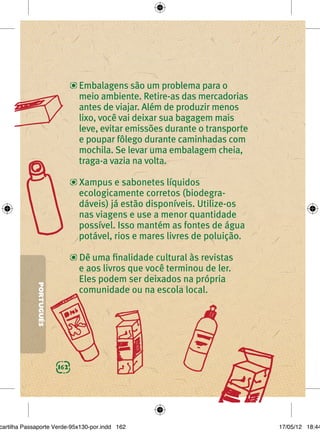 Embalagens são um problema para o
                               meio ambiente. Retire-as das mercadorias
                               antes de viajar. Além de produzir menos
                               lixo, você vai deixar sua bagagem mais
                               leve, evitar emissões durante o transporte
                               e poupar fôlego durante caminhadas com
                               mochila. Se levar uma embalagem cheia,
                               traga-a vazia na volta.

                               Xampus e sabonetes líquidos
                               ecologicamente corretos (biodegra-
                               dáveis) já estão disponíveis. Utilize-os
                               nas viagens e use a menor quantidade
                               possível. Isso mantém as fontes de água
                               potável, rios e mares livres de poluição.

                               Dê uma ﬁnalidade cultural às revistas
                               e aos livros que você terminou de ler.
                               Eles podem ser deixados na própria
             PORTUGUÊS




                               comunidade ou na escola local.




                         162




cartilha Passaporte Verde-95x130-por.indd 162                               17/05/12 18:44
 