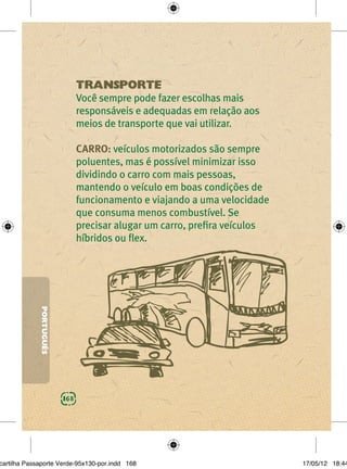 TRANSPORTE
                               Você sempre pode fazer escolhas mais
                               responsáveis e adequadas em relação aos
                               meios de transporte que vai utilizar.

                               CARRO: veículos motorizados são sempre
                               poluentes, mas é possível minimizar isso
                               dividindo o carro com mais pessoas,
                               mantendo o veículo em boas condições de
                               funcionamento e viajando a uma velocidade
                               que consuma menos combustível. Se
                               precisar alugar um carro, preﬁra veículos
                               híbridos ou ﬂex.
             PORTUGUÊS




                         168




cartilha Passaporte Verde-95x130-por.indd 168                              17/05/12 18:44
 