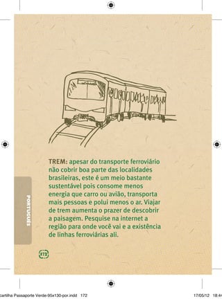 TREM: apesar do transporte ferroviário
                               não cobrir boa parte das localidades
                               brasileiras, este é um meio bastante
                               sustentável pois consome menos
                               energia que carro ou avião, transporta
             PORTUGUÊS




                               mais pessoas e polui menos o ar. Viajar
                               de trem aumenta o prazer de descobrir
                               a paisagem. Pesquise na internet a
                               região para onde você vai e a existência
                               de linhas ferroviárias ali.

                         172




cartilha Passaporte Verde-95x130-por.indd 172                             17/05/12 18:44
 