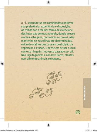 A PÉ: aventure-se em caminhadas conforme
                         sua preferência, experiência e disposição.
                         As trilhas são a melhor forma de vivenciar e
                         desfrutar das belezas naturais, dando acesso
                         a áreas selvagens, cachoeiras ou praias. Mas
                         mantenha-se nas trilhas pré-determinadas,
                         evitando atalhos que causam destruição da
                         vegetação e erosão. E pense em deixar o local
                         como se ninguém houvesse passado por ali.
                         Não faça fogueiras e não leve ﬂores, plantas
                         nem alimente animais selvagens.




                                                                               PORTUGUÊS




                                                                         173




cartilha Passaporte Verde-95x130-por.indd 173                                      17/05/12 18:44
 