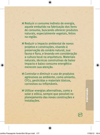 Reduzir o consumo indireto de energia,
                            aquele embutido na fabricação dos itens
                            de consumo, buscando oferecer produtos
                            naturais, especialmente vegetais, feitos
                            na região.

                            Reduzir o impacto ambiental de novos
                            projetos e construções, visando a
                            preservação do cenário natural, sua
                            fauna e ﬂora, e levando em consideração
                            a cultura local na arquitetura. Materiais
                            naturais, técnicas construtivas de baixo
                            impacto e baixo consumo energético
                            merecem sua atenção.

                            Controlar e diminuir o uso de produtos
                            agressivos ao ambiente, como amianto,
                            CFCs, pesticidas e materiais tóxicos,
                            corrosivos ou inﬂamáveis.
                                                                              PORTUGUÊS
                            Utilizar energias alternativas, como a
                            solar e eólica, sempre que possível no
                            planejamento das novas construções e
                            instalações.



                                                                        177




cartilha Passaporte Verde-95x130-por.indd 177                                     17/05/12 18:44
 