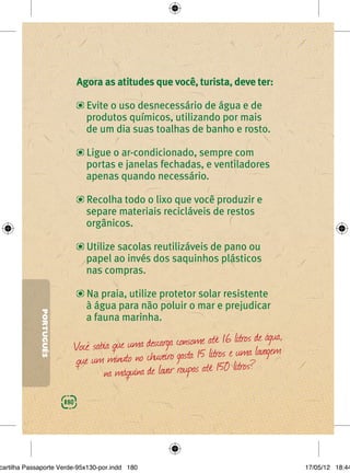 Agora as atitudes que você, turista, deve ter:

                                  Evite o uso desnecessário de água e de
                                  produtos químicos, utilizando por mais
                                  de um dia suas toalhas de banho e rosto.

                                  Ligue o ar-condicionado, sempre com
                                  portas e janelas fechadas, e ventiladores
                                  apenas quando necessário.

                                  Recolha todo o lixo que você produzir e
                                  separe materiais recicláveis de restos
                                  orgânicos.

                                  Utilize sacolas reutilizáveis de pano ou
                                  papel ao invés dos saquinhos plásticos
                                  nas compras.

                                  Na praia, utilize protetor solar resistente
                                  à água para não poluir o mar e prejudicar
             PORTUGUÊS




                                  a fauna marinha.

                                                                        I6 litros de água,
                               Você sabia que uma descarga consome até e uma lavagem
                               que um minuto no chuveiro gasta I5 litros litros?
                                       na máquina de lavar roupas até I50
                         180




cartilha Passaporte Verde-95x130-por.indd 180                                                17/05/12 18:44
 