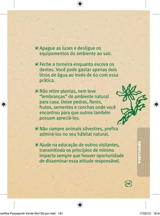 Apague as luzes e desligue os
                            equipamentos do ambiente ao sair.

                            Feche a torneira enquanto escova os
                            dentes. Você pode gastar apenas dois
                            litros de água ao invés de 60 com essa
                            prática.

                            Não retire plantas, nem leve
                            “lembranças” do ambiente natural
                            para casa. Deixe pedras, ﬂores,
                            frutos, sementes e conchas onde você
                            encontrou para que outros também
                            possam apreciá-los.

                            Não compre animais silvestres, preﬁra
                            admirá-los no seu hábitat natural.
                                                                            PORTUGUÊS
                            Ajude na educação de outros visitantes,
                            transmitindo os princípios de mínimo
                            impacto sempre que houver oportunidade
                            de disseminar essa atitude responsável.



                                                                      181




cartilha Passaporte Verde-95x130-por.indd 181                                   17/05/12 18:44
 