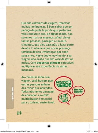 Quando voltamos de viagem, trazemos
                               muitas lembranças. É bom saber que um
                               pedaço daquele lugar de que gostamos
                               veio conosco e que, de algum modo, não
                               seremos mais os mesmos, aﬁnal vimos
                               tantas pessoas, paisagens e aconte-
                               cimentos, que eles passarão a fazer parte
                               de nós. E sabemos que nossa presença
                               também deixou lembranças por onde
                               passamos. Neste duplo movimento, sua
                               viagem não acaba quando você desfaz as
                               malas. Com pequenas atitudes é possível
                               multiplicar sua experiência de várias
                               maneiras.

                               Ao comentar sobre sua
                               viagem, você faz com que
                               outras pessoas saibam
                               das coisas que aprendeu.
             PORTUGUÊS




                               Todos nós temos um papel
                               de educador, e o efeito
                               multiplicador é essencial
                               para o turismo sustentável.


                         194




cartilha Passaporte Verde-95x130-por.indd 194                              17/05/12 18:45
 