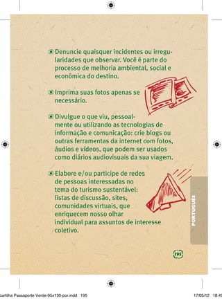 Denuncie quaisquer incidentes ou irregu-
                            laridades que observar. Você é parte do
                            processo de melhoria ambiental, social e
                            econômica do destino.

                            Imprima suas fotos apenas se
                            necessário.

                            Divulgue o que viu, pessoal-
                            mente ou utilizando as tecnologias de
                            informação e comunicação: crie blogs ou
                            outras ferramentas da internet com fotos,
                            áudios e vídeos, que podem ser usados
                            como diários audiovisuais da sua viagem.

                            Elabore e/ou participe de redes
                            de pessoas interessadas no
                            tema do turismo sustentável:
                            listas de discussão, sites,
                                                                              PORTUGUÊS

                            comunidades virtuais, que
                            enriquecem nosso olhar
                            individual para assuntos de interesse
                            coletivo.


                                                                        195




cartilha Passaporte Verde-95x130-por.indd 195                                     17/05/12 18:45
 