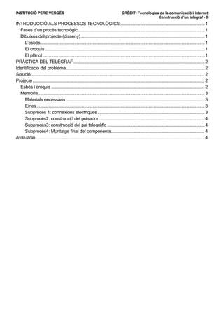 INSTITUCIÓ PERE VERGÉS                                                             CRÈDIT: Tecnologies de la comunicació i Internet
                                                                                                      Construcció d’un telègraf - 0
INTRODUCCIÓ ALS PROCESSOS TECNOLÒGICS ..................................................................... 1
  Fases d’un procés tecnològic ........................................................................................................ 1
  Dibuixos del projecte (disseny)...................................................................................................... 1
    L’esbós....................................................................................................................................... 1
    El croquis ................................................................................................................................... 1
    El plànol ..................................................................................................................................... 1
PRÀCTICA DEL TELÈGRAF ............................................................................................................ 2
Identificació del problema.................................................................................................................. 2
Solució............................................................................................................................................... 2
Projecte ............................................................................................................................................. 2
  Esbós i croquis .............................................................................................................................. 2
  Memòria......................................................................................................................................... 3
    Materials necessaris .................................................................................................................. 3
    Eines .......................................................................................................................................... 3
    Subprocés 1: connexions elèctriques ........................................................................................ 3
    Subprocés2: construcció del polsador ....................................................................................... 4
    Subprocés3: construcció del pal telegràfic ................................................................................ 4
    Subprocés4: Muntatge final del components............................................................................. 4
Avaluació ........................................................................................................................................... 4
 