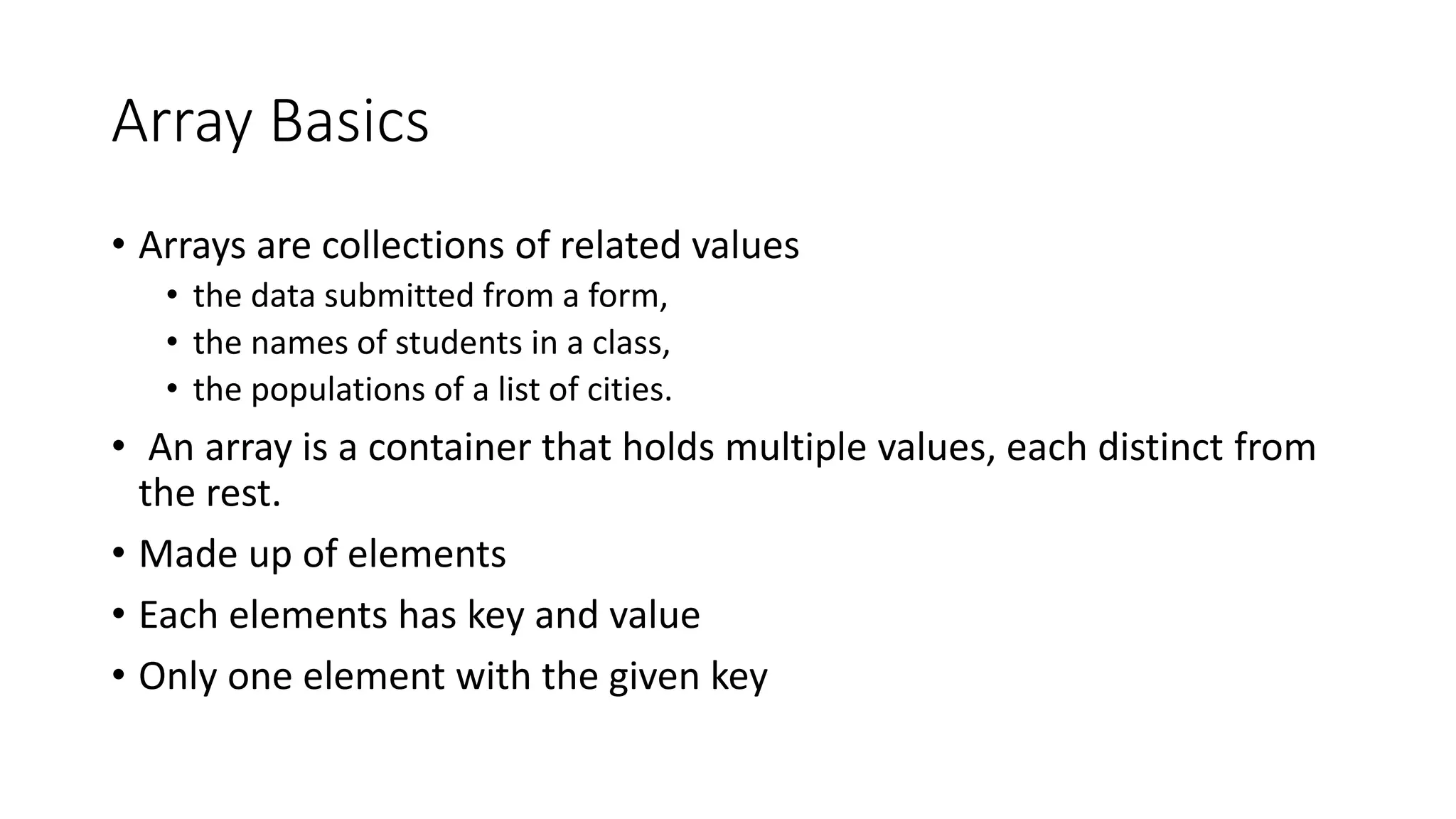 Array Basics
• Arrays are collections of related values
• the data submitted from a form,
• the names of students in a class,
• the populations of a list of cities.
• An array is a container that holds multiple values, each distinct from
the rest.
• Made up of elements
• Each elements has key and value
• Only one element with the given key
 