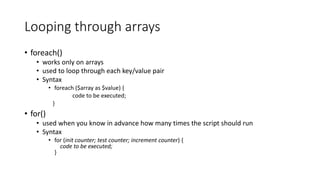 Looping through arrays
• foreach()
• works only on arrays
• used to loop through each key/value pair
• Syntax
• foreach ($array as $value) {
code to be executed;
}
• for()
• used when you know in advance how many times the script should run
• Syntax
• for (init counter; test counter; increment counter) {
code to be executed;
}
 