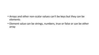 • Arrays and other non-scalar values can’t be keys but they can be
elements
• Element value can be strings, numbers, true or false or can be other
array
 