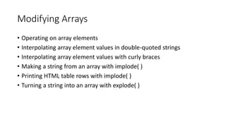 Modifying Arrays
• Operating on array elements
• Interpolating array element values in double-quoted strings
• Interpolating array element values with curly braces
• Making a string from an array with implode( )
• Printing HTML table rows with implode( )
• Turning a string into an array with explode( )
 