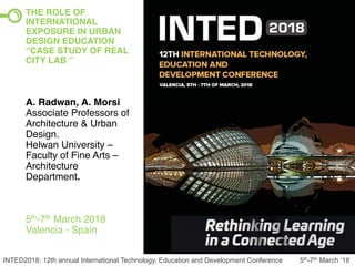 INTED2018: 12th annual International Technology, Education and Development Conference 5th-7th March ‘18
THE ROLE OF
INTERNATIONAL
EXPOSURE IN URBAN
DESIGN EDUCATION
“CASE STUDY OF REAL
CITY LAB ‘’
A. Radwan, A. Morsi
Associate Professors of
Architecture & Urban
Design.
Helwan University –
Faculty of Fine Arts –
Architecture
Department.
5th-7th March 2018
Valencia - Spain
 