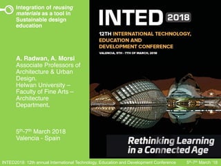 INTED2018: 12th annual International Technology, Education and Development Conference 5th-7th March ‘18
Integration of reusing
materials as a tool in
Sustainable design
education
A. Radwan, A. Morsi
Associate Professors of
Architecture & Urban
Design.
Helwan University –
Faculty of Fine Arts –
Architecture
Department.
5th-7th March 2018
Valencia - Spain
 
