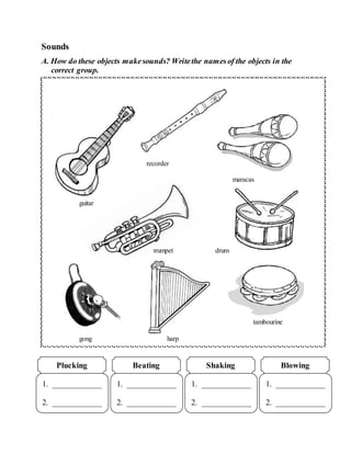 Sounds
A. How do these objects makesounds? Writethe namesof the objects in the
correct group.
1. ____________
2. ____________
Plucking
1. ____________
2. ____________
Beating
1. ____________
2. ____________
Shaking
1. ____________
2. ____________
Blowing
recorder
maracas
guitar
trumpet drum
tambourine
gong harp
 