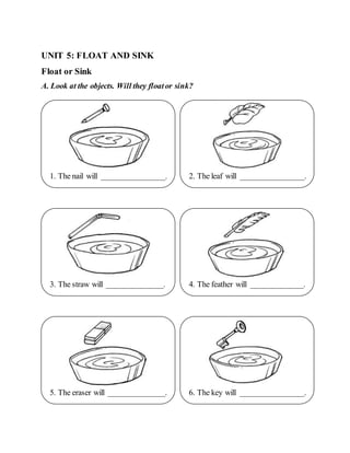 UNIT 5: FLOAT AND SINK
Float or Sink
A. Look at the objects. Will they floator sink?
3. The straw will ______________.
1. The nail will ________________. 2. The leaf will ________________.
6. The key will ________________.
5. The eraser will ______________.
4. The feather will _____________.
 