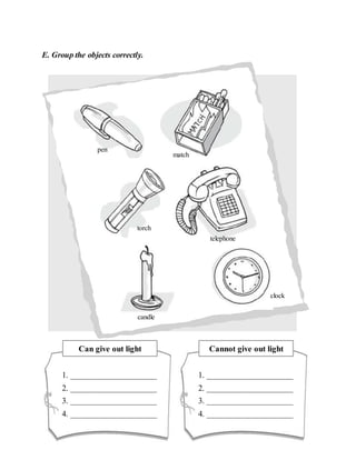 E. Group the objects correctly.
pen
match
candle
clock
torch
telephone
Can give out light
1. _____________________
2. _____________________
3. _____________________
4. _____________________
Cannot give out light
1. _____________________
2. _____________________
3. _____________________
4. _____________________
 