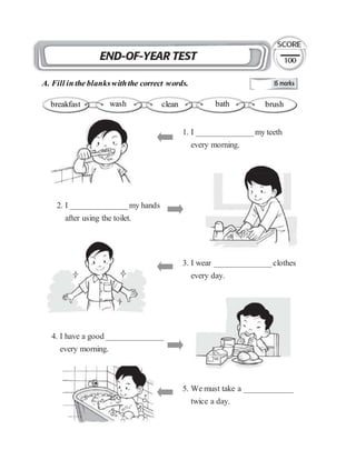 A. Fill in the blankswiththe correct words.
1. I ______________my teeth
every morning.
breakfast wash clean bath brush
2. I ______________my hands
after using the toilet.
3. I wear ______________clothes
every day.
4. I have a good ______________
every morning.
5. We must take a ____________
twice a day.
 