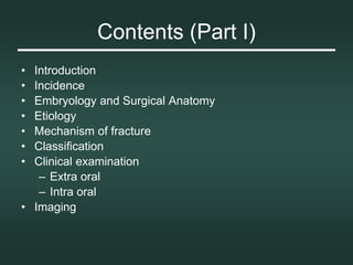 Contents (Part I)
• Introduction
• Incidence
• Embryology and Surgical Anatomy
• Etiology
• Mechanism of fracture
• Classification
• Clinical examination
– Extra oral
– Intra oral
• Imaging
 
