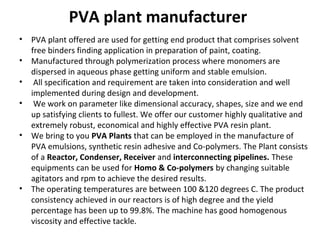 PVA plant manufacturer
• PVA plant offered are used for getting end product that comprises solvent
free binders finding application in preparation of paint, coating.
• Manufactured through polymerization process where monomers are
dispersed in aqueous phase getting uniform and stable emulsion.
• All specification and requirement are taken into consideration and well
implemented during design and development.
• We work on parameter like dimensional accuracy, shapes, size and we end
up satisfying clients to fullest. We offer our customer highly qualitative and
extremely robust, economical and highly effective PVA resin plant.
• We bring to you PVA Plants that can be employed in the manufacture of
PVA emulsions, synthetic resin adhesive and Co-polymers. The Plant consists
of a Reactor, Condenser, Receiver and interconnecting pipelines. These
equipments can be used for Homo & Co-polymers by changing suitable
agitators and rpm to achieve the desired results.
• The operating temperatures are between 100 &120 degrees C. The product
consistency achieved in our reactors is of high degree and the yield
percentage has been up to 99.8%. The machine has good homogenous
viscosity and effective tackle.
 