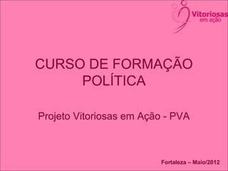 CURSO DE FORMAÇÃO
POLÍTICA
Projeto Vitoriosas em Ação - PVA
Fortaleza – Maio/2012
 