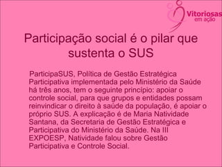 Participação social é o pilar que
sustenta o SUS
ParticipaSUS, Política de Gestão Estratégica
Participativa implementada pelo Ministério da Saúde
há três anos, tem o seguinte princípio: apoiar o
controle social, para que grupos e entidades possam
reinvindicar o direito à saúde da população, é apoiar o
próprio SUS. A explicação é de Maria Natividade
Santana, da Secretaria de Gestão Estratégica e
Participativa do Ministério da Saúde. Na III
EXPOESP, Natividade falou sobre Gestão
Participativa e Controle Social.
 